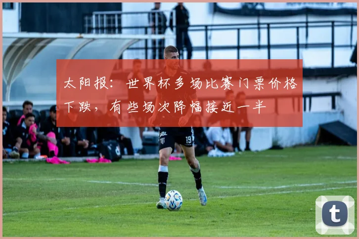 太阳报：世界杯多场比赛门票价格下跌，有些场次降幅接近一半