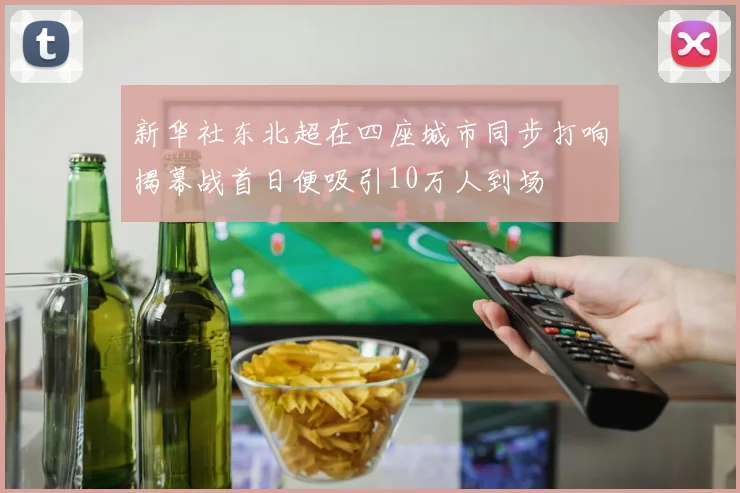 新华社东北超在四座城市同步打响揭幕战首日便吸引10万人到场